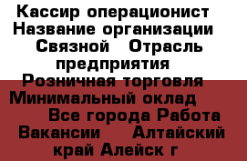 Кассир-операционист › Название организации ­ Связной › Отрасль предприятия ­ Розничная торговля › Минимальный оклад ­ 25 000 - Все города Работа » Вакансии   . Алтайский край,Алейск г.